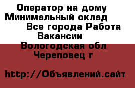 Оператор на дому › Минимальный оклад ­ 40 000 - Все города Работа » Вакансии   . Вологодская обл.,Череповец г.